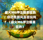 最火MG押注糖果狂热:你还在跟风盲目玩吗?(最火MG押注糖果狂热)-第1张图片